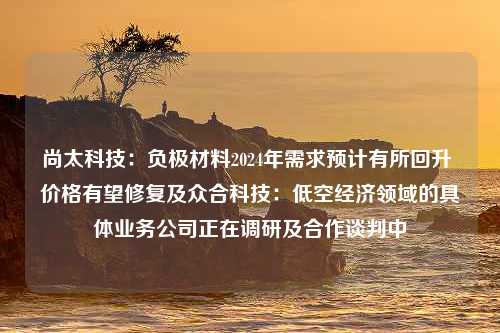 尚太科技：负极材料2024年需求预计有所回升 价格有望修复及众合科技：低空经济领域的具体业务公司正在调研及合作谈判中