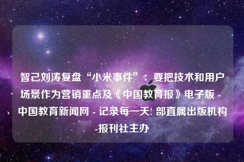 智己刘涛复盘“小米事件”：要把技术和用户场景作为营销重点及《中国教育报》电子版 - 中国教育新闻网 - 记录每一天! 部直属出版机构-报刊社主办