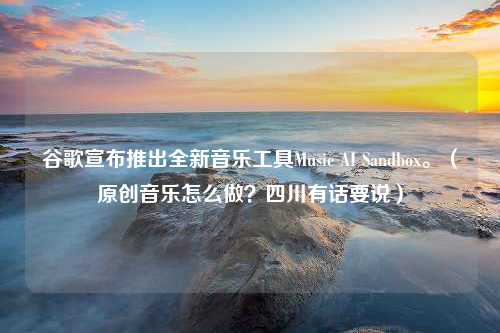 谷歌宣布推出全新音乐工具Music AI Sandbox。（原创音乐怎么做？四川有话要说）