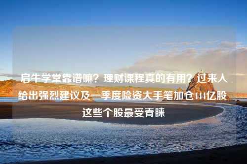 启牛学堂靠谱嘛？理财课程真的有用？过来人给出强烈建议及一季度险资大手笔加仓444亿股 这些个股最受青睐