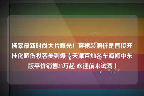 杨幂最新时尚大片曝光！穿裙装照样是直接开挂化晒伤妆容美到爆（天津百灿名车海狮中东版平价销售33万起 欢迎前来试驾）