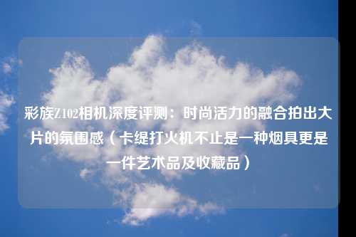 彩族Z102相机深度评测：时尚活力的融合拍出大片的氛围感（卡缇打火机不止是一种烟具更是一件艺术品及收藏品）