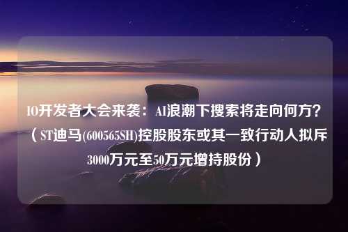 IO开发者大会来袭：AI浪潮下搜索将走向何方？（ST迪马(600565SH)控股股东或其一致行动人拟斥3000万元至50万元增持股份）