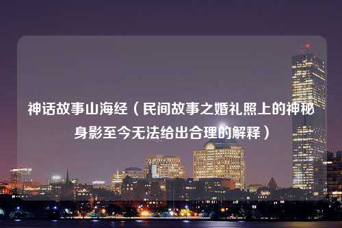 神话故事山海经（民间故事之婚礼照上的神秘身影至今无法给出合理的解释）