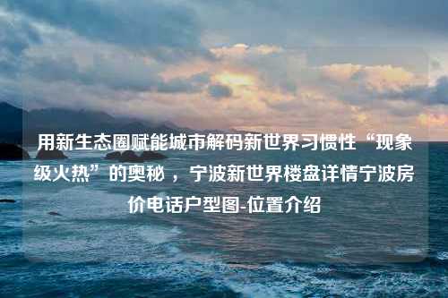 用新生态圈赋能城市解码新世界习惯性“现象级火热”的奥秘 ，宁波新世界楼盘详情宁波房价电话户型图-位置介绍