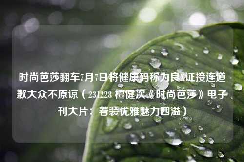 时尚芭莎翻车7月7日将健康码称为良X证接连道歉大众不原谅（231228 檀健次《时尚芭莎》电子刊大片：着装优雅魅力四溢）