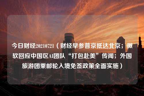 今日财经20210721（财经早参普京抵达北京；微软回应中国区AI团队“打包赴美”传闻；外国旅游团乘邮轮入境免签政策全面实施）