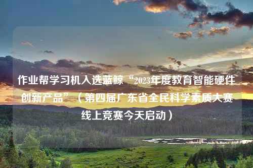 作业帮学习机入选蓝鲸“2023年度教育智能硬件创新产品”（第四届广东省全民科学素质大赛线上竞赛今天启动）