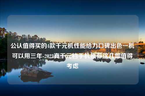 公认值得买的4款千元机性能给力口碑出色一机可以用三年-2022真千元档手机推荐这几部值得考虑