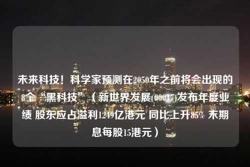 未来科技！科学家预测在2050年之前将会出现的8个“黑科技”（新世界发展(00017)发布年度业绩 股东应占溢利1249亿港元 同比上升85% 末期息每股15港元）