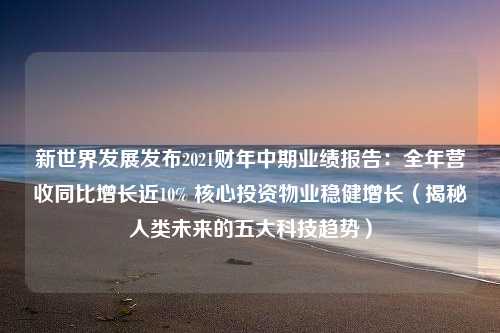 新世界发展发布2021财年中期业绩报告：全年营收同比增长近10% 核心投资物业稳健增长（揭秘人类未来的五大科技趋势）