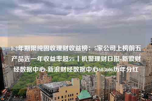 1-2年期限纯固收理财收益榜：5家公司上榜前五产品近一年收益率超5%丨机警理财日报-新浪财经数据中心-新浪财经数据中心603606历年分红