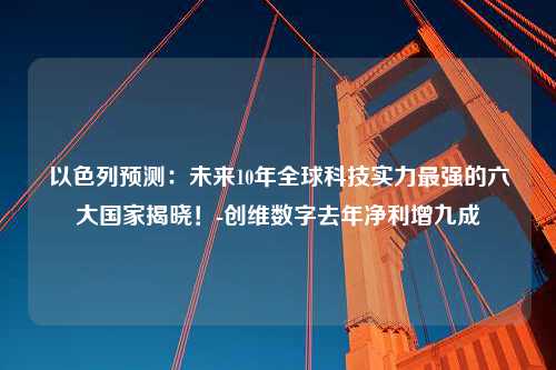 以色列预测：未来10年全球科技实力最强的六大国家揭晓！-创维数字去年净利增九成