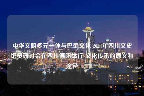 中华文明多元一体与巴蜀文化 2024年四川文史馆员研讨会在四川德阳举行-文化传承的意义和途径