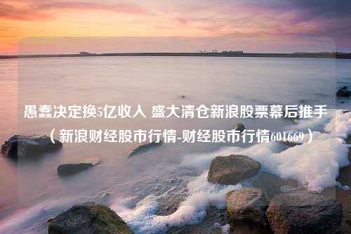 愚蠢决定换5亿收入 盛大清仓新浪股票幕后推手（新浪财经股市行情-财经股市行情601669）