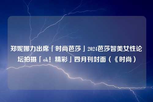 郑妮娜力出席「时尚芭莎」2024芭莎智美女性论坛拍摄「ok！精彩」四月刊封面（《时尚）