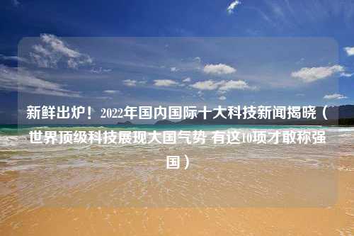 新鲜出炉！2022年国内国际十大科技新闻揭晓（世界顶级科技展现大国气势 有这10项才敢称强国）