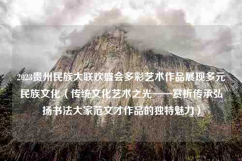 2023贵州民族大联欢盛会多彩艺术作品展现多元民族文化（传统文化艺术之光——赏析传承弘扬书法大家范文才作品的独特魅力）