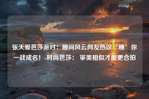 张天爱芭莎派对：腰间风云网友热议‘腰’你一战成名！-时尚芭莎： 审美相似才能更合拍