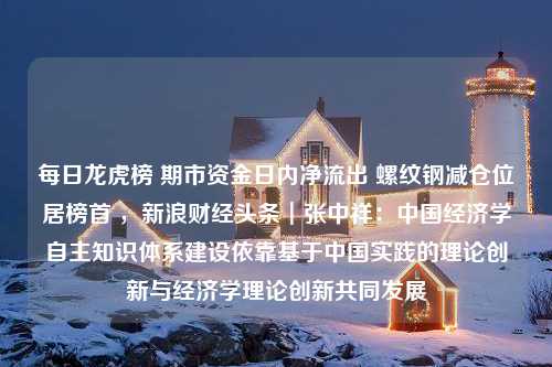 每日龙虎榜 期市资金日内净流出 螺纹钢减仓位居榜首 ，新浪财经头条┃张中祥：中国经济学自主知识体系建设依靠基于中国实践的理论创新与经济学理论创新共同发展