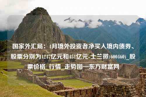 国家外汇局：4月境外投资者净买入境内债券、股票分别为1247亿元和451亿元-士兰微(600460)_股票价格_行情_走势图—东方财富网