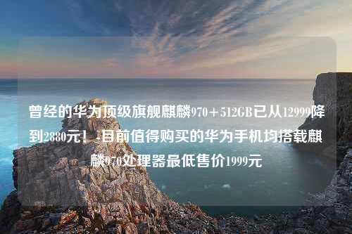 曾经的华为顶级旗舰麒麟970+512GB已从12999降到2880元！-目前值得购买的华为手机均搭载麒麟970处理器最低售价1999元