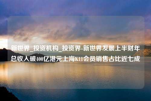 新世界_投资机构_投资界-新世界发展上半财年总收入破400亿港元上海K11会员销售占比近七成