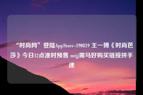 “时尚网”登陆AppStore-190819 王一博《时尚芭莎》今日12点准时预售 mtjj需马好购买链接拼手速