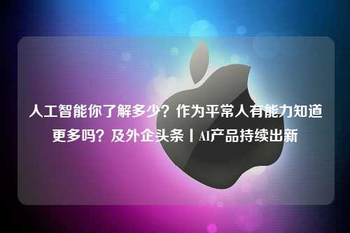 人工智能你了解多少？作为平常人有能力知道更多吗？及外企头条丨AI产品持续出新