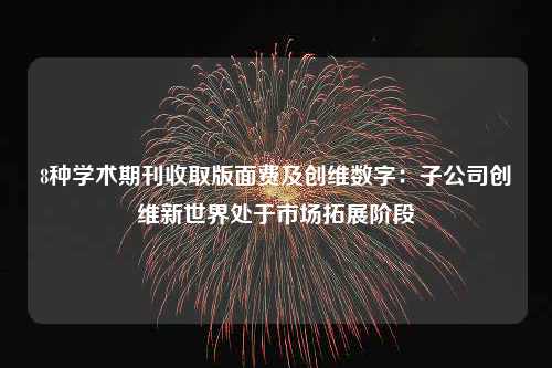 8种学术期刊收取版面费及创维数字：子公司创维新世界处于市场拓展阶段