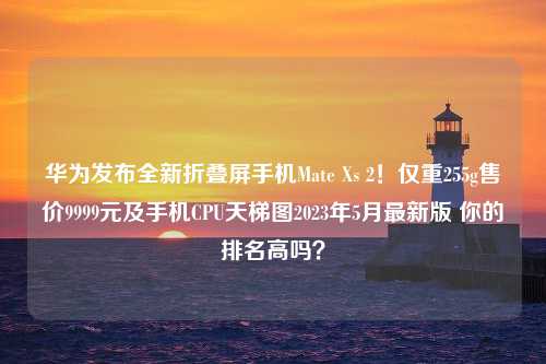 华为发布全新折叠屏手机Mate Xs 2！仅重255g售价9999元及手机CPU天梯图2023年5月最新版 你的排名高吗？