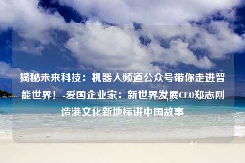 揭秘未来科技：机器人频道公众号带你走进智能世界！-爱国企业家：新世界发展CEO郑志刚造港文化新地标讲中国故事