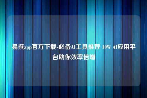 易撰app官方下载-必备AI工具推荐 10W AI应用平台助你效率倍增