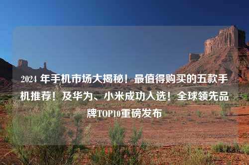 2024 年手机市场大揭秘！最值得购买的五款手机推荐！及华为、小米成功入选！全球领先品牌TOP10重磅发布