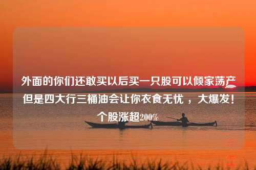 外面的你们还敢买以后买一只股可以倾家荡产但是四大行三桶油会让你衣食无忧 ，大爆发！个股涨超200%