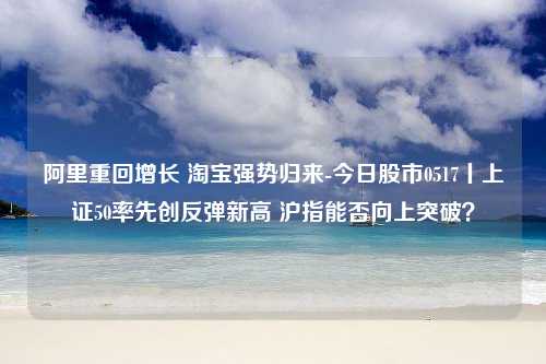 阿里重回增长 淘宝强势归来-今日股市0517丨上证50率先创反弹新高 沪指能否向上突破？