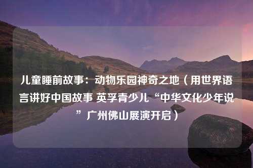 儿童睡前故事：动物乐园神奇之地（用世界语言讲好中国故事 英孚青少儿“中华文化少年说”广州佛山展演开启）