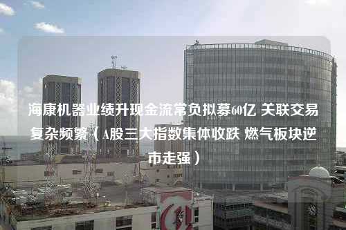 海康机器业绩升现金流常负拟募60亿 关联交易复杂频繁（A股三大指数集体收跌 燃气板块逆市走强）