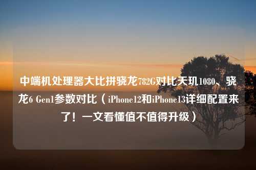 中端机处理器大比拼骁龙782G对比天玑1080、骁龙6 Gen1参数对比（iPhone12和iPhone13详细配置来了！一文看懂值不值得升级）