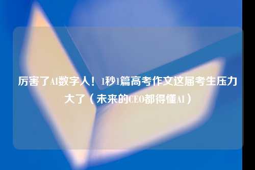 厉害了AI数字人！1秒1篇高考作文这届考生压力大了（未来的CEO都得懂AI）