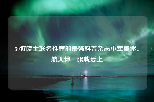 30位院士联名推荐的最强科普杂志小军事迷、航天迷一眼就爱上