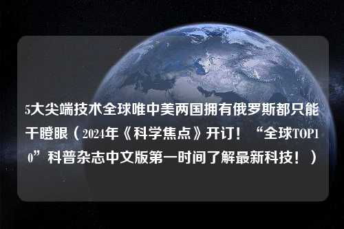 5大尖端技术全球唯中美两国拥有俄罗斯都只能干瞪眼（2024年《科学焦点》开订！“全球TOP10”科普杂志中文版第一时间了解最新科技！）