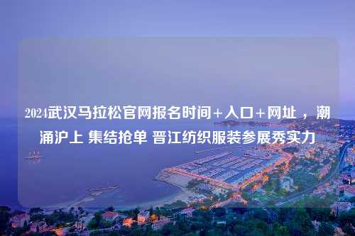 2024武汉马拉松官网报名时间+入口+网址 ，潮涌沪上 集结抢单 晋江纺织服装参展秀实力