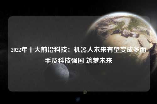 2022年十大前沿科技：机器人未来有望变成多面手及科技强国 筑梦未来