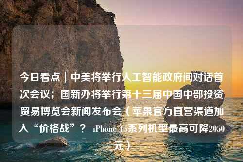 今日看点｜中美将举行人工智能政府间对话首次会议；国新办将举行第十三届中国中部投资贸易博览会新闻发布会（苹果官方直营渠道加入“价格战”？ iPhone 15系列机型最高可降2050元）