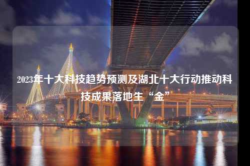 2023年十大科技趋势预测及湖北十大行动推动科技成果落地生“金”