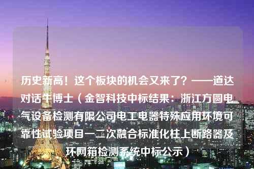 历史新高！这个板块的机会又来了？——道达对话牛博士（金智科技中标结果：浙江方圆电气设备检测有限公司电工电器特殊应用环境可靠性试验项目一二次融合标准化柱上断路器及环网箱检测系统中标公示）