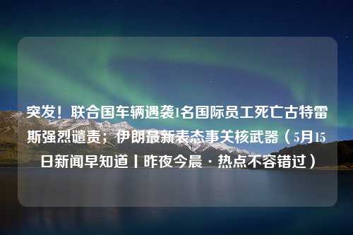 突发！联合国车辆遇袭1名国际员工死亡古特雷斯强烈谴责；伊朗最新表态事关核武器（5月15日新闻早知道丨昨夜今晨·热点不容错过）