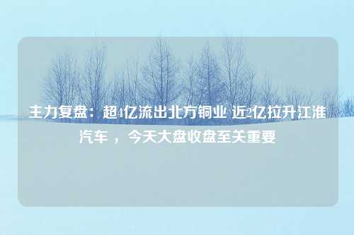 主力复盘：超4亿流出北方铜业 近2亿拉升江淮汽车 ，今天大盘收盘至关重要