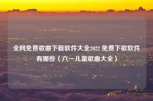 全网免费歌曲下载软件大全2022 免费下歌软件有哪些（六一儿童歌曲大全）